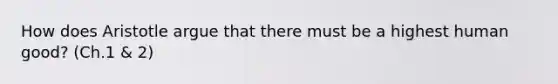 How does Aristotle argue that there must be a highest human good? (Ch.1 & 2)