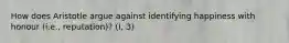 How does Aristotle argue against identifying happiness with honour (i.e., reputation)? (I, 3)