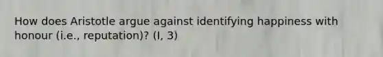 How does Aristotle argue against identifying happiness with honour (i.e., reputation)? (I, 3)