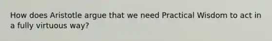 How does Aristotle argue that we need Practical Wisdom to act in a fully virtuous way?
