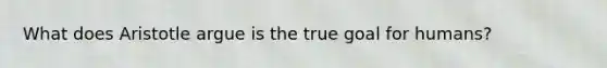 What does Aristotle argue is the true goal for humans?
