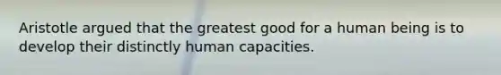 Aristotle argued that the greatest good for a human being is to develop their distinctly human capacities.