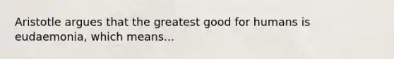 Aristotle argues that the greatest good for humans is eudaemonia, which means...