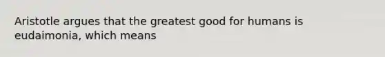 Aristotle argues that the greatest good for humans is eudaimonia, which means