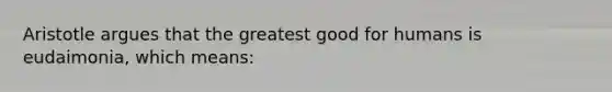 Aristotle argues that the greatest good for humans is eudaimonia, which means: