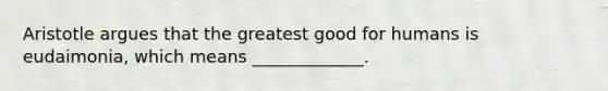 Aristotle argues that the greatest good for humans is eudaimonia, which means _____________.