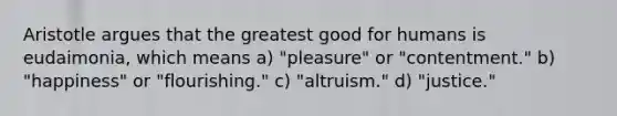 Aristotle argues that the greatest good for humans is eudaimonia, which means a) "pleasure" or "contentment." b) "happiness" or "flourishing." c) "altruism." d) "justice."