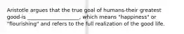 Aristotle argues that the true goal of humans-their greatest good-is ____________________, which means "happiness" or "flourishing" and refers to the full realization of the good life.