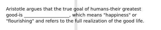 Aristotle argues that the true goal of humans-their greatest good-is ____________________, which means "happiness" or "flourishing" and refers to the full realization of the good life.