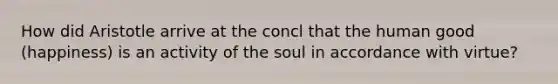 How did Aristotle arrive at the concl that the human good (happiness) is an activity of the soul in accordance with virtue?