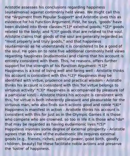 Aristotle assesses his conclusions regarding happiness (eudaimonia) against commonly held views. We might call this the *Argument from Popular Support* and Aristotle uses this as evidence for his Function Argument. First, he says, 'goods' have been divided into three classes:*(1)* external goods; *(2)* goods related to the body; and *(3)* goods that are related to the soul. Aristotle claims that goods of the soul are generally regarded as "most properly and truly goods," and that happiness (eudaimonia) as he understands it is considered to be a good of the soul. He goes on to note five additional commonly held views regarding happiness (eudaimonia) and claims that his account is entirely consistent with them. This, he reasons, offers further support for the strength of his Function Argument: *(1)* Happiness is a kind of living well and faring well - Aristotle thinks his account is consistent with this *(2)* Happiness may be identified with virtue, prudence and practical wisdom - Aristotle thinks his account is consistent with this 'for virtue belongs to virtuous activity' *(3)* Happiness is accompanied by pleasure (of a particular kind) - Aristotle thinks his account is consistent with this, for virtue is both inherently pleasant and pleasurable for the virtuous man, who also finds such actions good and noble *(4)* Happiness is manifest in action - Aristotle thinks his account is consistent with this for just as in the Olympic Games it is those who compete who are crowned, so too in life it is those who *do* that may be regarded as having eudaimonic lives *(5)* Happiness involves some degree of external prosperity - Aristotle agrees that his view of <a href='https://www.questionai.com/knowledge/ky9y1VRXN8-the-eu' class='anchor-knowledge'>the eu</a>daimonic life requires external goods (e.g., friends, riches, political power, good birth, goodly children, beauty) for these facilitate noble actions and preserve the 'lustre' of happiness.