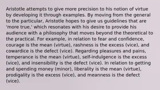 Aristotle attempts to give more precision to his notion of virtue by developing it through examples. By moving from the general to the particular, Aristotle hopes to give us guidelines that are 'more true,' which resonates with his desire to provide his audience with a philosophy that moves beyond the theoretical to the practical. For example, in relation to fear and confidence, courage is the mean (virtue), rashness is the excess (vice), and cowardice is the defect (vice). Regarding pleasures and pains, temperance is the mean (virtue), self-indulgence is the excess (vice), and insensibility is the defect (vice). In relation to getting and spending money (minor), liberality is the mean (virtue), prodigality is the excess (vice), and meanness is the defect (vice).