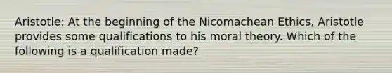 Aristotle: At the beginning of the Nicomachean Ethics, Aristotle provides some qualifications to his moral theory. Which of the following is a qualification made?