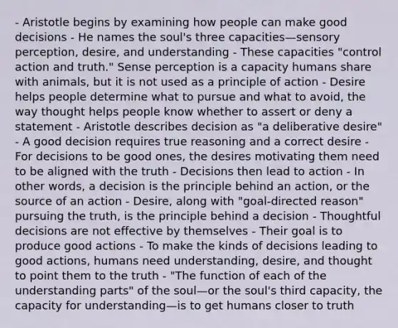 - Aristotle begins by examining how people can make good decisions - He names the soul's three capacities—sensory perception, desire, and understanding - These capacities "control action and truth." Sense perception is a capacity humans share with animals, but it is not used as a principle of action - Desire helps people determine what to pursue and what to avoid, the way thought helps people know whether to assert or deny a statement - Aristotle describes decision as "a deliberative desire" - A good decision requires true reasoning and a correct desire - For decisions to be good ones, the desires motivating them need to be aligned with the truth - Decisions then lead to action - In other words, a decision is the principle behind an action, or the source of an action - Desire, along with "goal-directed reason" pursuing the truth, is the principle behind a decision - Thoughtful decisions are not effective by themselves - Their goal is to produce good actions - To make the kinds of decisions leading to good actions, humans need understanding, desire, and thought to point them to the truth - "The function of each of the understanding parts" of the soul—or the soul's third capacity, the capacity for understanding—is to get humans closer to truth