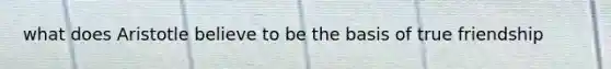 what does Aristotle believe to be the basis of true friendship