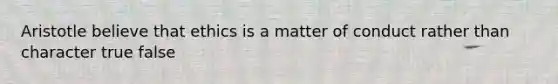 Aristotle believe that ethics is a matter of conduct rather than character true false