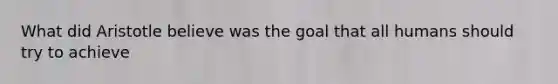 What did Aristotle believe was the goal that all humans should try to achieve