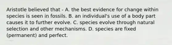 Aristotle believed that - A. the best evidence for change within species is seen in fossils. B. an individual's use of a body part causes it to further evolve. C. species evolve through natural selection and other mechanisms. D. species are fixed (permanent) and perfect.