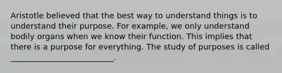 Aristotle believed that the best way to understand things is to understand their purpose. For example, we only understand bodily organs when we know their function. This implies that there is a purpose for everything. The study of purposes is called __________________________.