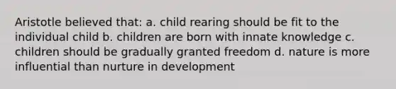 Aristotle believed that: a. child rearing should be fit to the individual child b. children are born with innate knowledge c. children should be gradually granted freedom d. nature is more influential than nurture in development