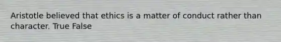 Aristotle believed that ethics is a matter of conduct rather than character. True False