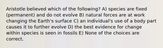 Aristotle believed which of the following? A) species are fixed (permanent) and do not evolve B) natural forces are at work changing the Earth's surface C) an individual's use of a body part causes it to further evolve D) the best evidence for change within species is seen in fossils E) None of the choices are correct.