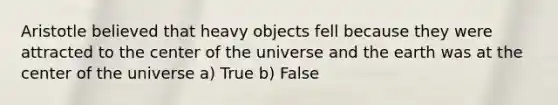 Aristotle believed that heavy objects fell because they were attracted to the center of the universe and the earth was at the center of the universe a) True b) False