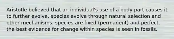 Aristotle believed that an individual's use of a body part causes it to further evolve. species evolve through natural selection and other mechanisms. species are fixed (permanent) and perfect. the best evidence for change within species is seen in fossils.