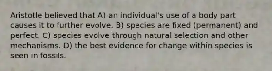 Aristotle believed that A) an individual's use of a body part causes it to further evolve. B) species are fixed (permanent) and perfect. C) species evolve through natural selection and other mechanisms. D) the best evidence for change within species is seen in fossils.