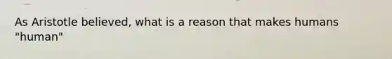 As Aristotle believed, what is a reason that makes humans "human"