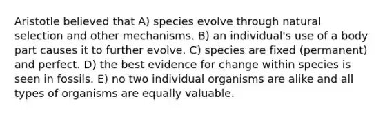 Aristotle believed that A) species evolve through natural selection and other mechanisms. B) an individual's use of a body part causes it to further evolve. C) species are fixed (permanent) and perfect. D) the best evidence for change within species is seen in fossils. E) no two individual organisms are alike and all types of organisms are equally valuable.