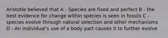 Aristotle believed that A - Species are fixed and perfect B - the best evidence for change within species is seen in fossils C - species evolve through natural selection and other mechanisms D - An individual's use of a body part causes it to further evolve