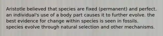 Aristotle believed that species are fixed (permanent) and perfect. an individual's use of a body part causes it to further evolve. the best evidence for change within species is seen in fossils. species evolve through natural selection and other mechanisms.