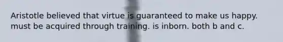 Aristotle believed that virtue is guaranteed to make us happy. must be acquired through training. is inborn. both b and c.