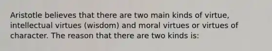 Aristotle believes that there are two main kinds of virtue, intellectual virtues (wisdom) and moral virtues or virtues of character. The reason that there are two kinds is: