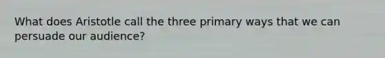 What does Aristotle call the three primary ways that we can persuade our audience?