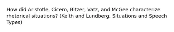 How did Aristotle, Cicero, Bitzer, Vatz, and McGee characterize rhetorical situations? (Keith and Lundberg, Situations and Speech Types)