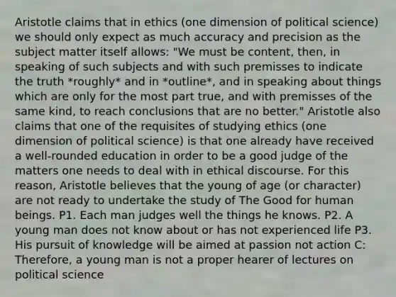 Aristotle claims that in ethics (one dimension of political science) we should only expect as much accuracy and precision as the subject matter itself allows: "We must be content, then, in speaking of such subjects and with such premisses to indicate the truth *roughly* and in *outline*, and in speaking about things which are only for the most part true, and with premisses of the same kind, to reach conclusions that are no better." Aristotle also claims that one of the requisites of studying ethics (one dimension of political science) is that one already have received a well-rounded education in order to be a good judge of the matters one needs to deal with in ethical discourse. For this reason, Aristotle believes that the young of age (or character) are not ready to undertake the study of The Good for human beings. P1. Each man judges well the things he knows. P2. A young man does not know about or has not experienced life P3. His pursuit of knowledge will be aimed at passion not action C: Therefore, a young man is not a proper hearer of lectures on political science