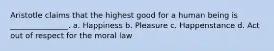 Aristotle claims that the highest good for a human being is _______________. a. Happiness b. Pleasure c. Happenstance d. Act out of respect for the moral law