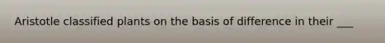 Aristotle classified plants on the basis of difference in their ___