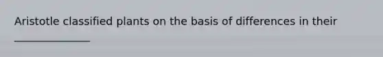 Aristotle classified plants on the basis of differences in their ______________