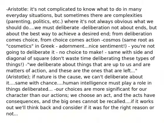 -Aristotle: it's not complicated to know what to do in many everyday situations, but sometimes there are complexities (parenting, politics, etc.) where it's not always obvious what we should do....we must deliberate -deliberation not about ends, but about the best way to achieve a desired end; from deliberation comes choice, from choice comes action -cosmos (same root as "cosmetics" in Greek - adornment...nice sentiment!) - you're not going to deliberate it - no choice to make! - same with side and diagonal of square (don't waste time deliberating these types of things!) -"we deliberate about things that are up to us and are matters of action, and these are the ones that are left..." (Aristotle); if nature is the cause, we can't deliberate about it....same with chance....human intelligence must play a role in things deliberated... -our choices are more significant for our character than our actions; we choose an act, and the acts have consequences, and the big ones cannot be recalled....if it works out we'll think back and consider if it was for the right reason or not...