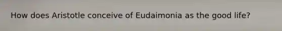 How does Aristotle conceive of Eudaimonia as the good life?