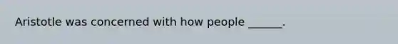 Aristotle was concerned with how people ______.