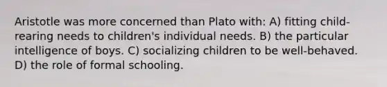 Aristotle was more concerned than Plato with: A) fitting child-rearing needs to children's individual needs. B) the particular intelligence of boys. C) socializing children to be well-behaved. D) the role of formal schooling.