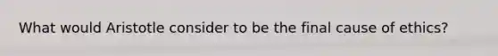 What would Aristotle consider to be the final cause of ethics?