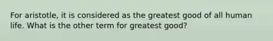 For aristotle, it is considered as the greatest good of all human life. What is the other term for greatest good?