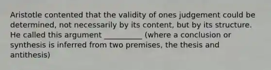 Aristotle contented that the validity of ones judgement could be determined, not necessarily by its content, but by its structure. He called this argument __________ (where a conclusion or synthesis is inferred from two premises, the thesis and antithesis)