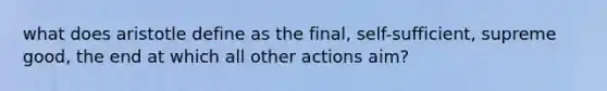 what does aristotle define as the final, self-sufficient, supreme good, the end at which all other actions aim?