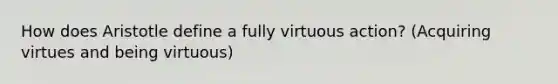 How does Aristotle define a fully virtuous action? (Acquiring virtues and being virtuous)